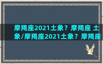 摩羯座2021土象？摩羯座 土象/摩羯座2021土象？摩羯座 土象-我的网站